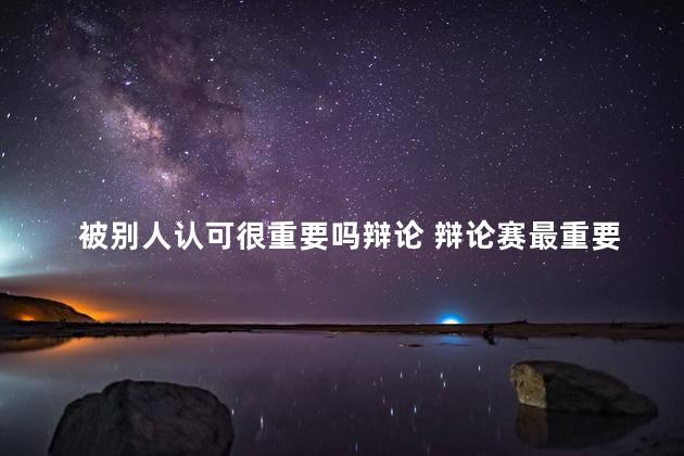 被别人认可很重要吗辩论 辩论赛最重要的是几辩